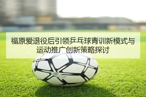 福原爱退役后引领乒乓球青训新模式与运动推广创新策略探讨